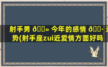 射手男 🌻 今年的感情 🌷 运势(射手座zui
近爱情方面好吗)